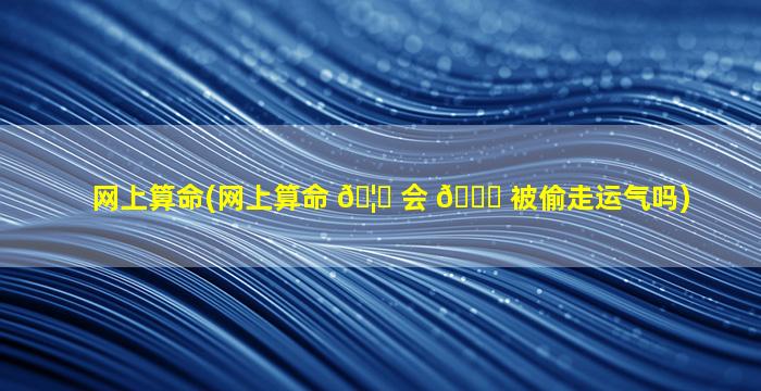 网上算命(网上算命 🦄 会 🐞 被偷走运气吗)